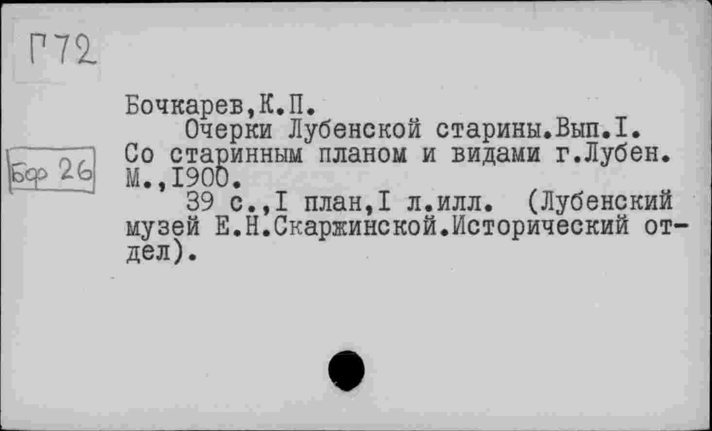 ﻿Г72.
2G
Бочкарев,К.П.
Очерки Лубенской старины.Вып.1. Со старинным планом и видами г.Лубен. М.,1900.
39 с.,1 план,1 л.илл. (Лубенский музей Е.Н.Скаржинской.Исторический отдел).